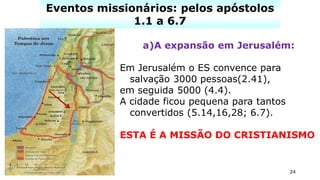 24
Eventos missionários: pelos apóstolos
1.1 a 6.7
a)A expansão em Jerusalém:
Em Jerusalém o ES convence para
salvação 3000 pessoas(2.41),
em seguida 5000 (4.4).
A cidade ficou pequena para tantos
convertidos (5.14,16,28; 6.7).
ESTA É A MISSÃO DO CRISTIANISMO
 