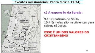 26
Eventos missionários: Pedro 9.32 a 12.24;
c) A expansão da Igreja:
9.18 O batismo de Saulo.
10.4 Esmolas são insuficientes para
salvar, só Jesus.
ESSE É UM DOS VALORES DO
CRISTIANISMO
 