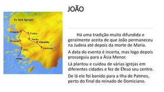 JOÃO
Há uma tradição muito difundida e
geralmente aceita de que João permaneceu
na Judeia até depois da morte de Maria.
A data do evento é incerta, mas logo depois
prosseguiu para a Ásia Menor.
Lá plantou e cuidou de várias igrejas em
diferentes cidades e fez de Éfeso seu centro.
De lá ele foi banido para a Ilha de Patmos,
perto do final do reinado de Domiciano.
 