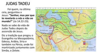 JUDAS TADEU
Foi quem, na última
ceia, perguntou a
Jesus: ”Senhor, mas por que
te revelarás a nós e não ao
mundo?" (Jo 14.22-23).
Nada se sabe da vida de
Judas Tadeu depois da
ascensão de Jesus.
Diz a tradição que pregou o
Evangelho na Mesopotâmia,
Edessa, Arábia, Síria e
também na Pérsia, onde foi
martirizado juntamente com
Simão, o Zelote.
 