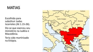 MATIAS
Escolhido para
substituir Judas
Iscariotes (At 1.15-26).
Diz-se que exerceu seu
ministério na Judéia e
Macedônia.
Teria sido martirizado
na Etiópia.
 