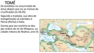 TOMÉ
Só acreditou na ressurreição de
Jesus depois que viu as marcas da
crucificação (Jo 20.25).
Segundo a tradição, sua obra de
evangelização se estendeu à
Pérsia (Pártia) e Índia.
Consta que seu martírio se deu
por ordem do rei de Milapura, na
cidade indiana de Madras; ano 53.
 