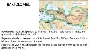 BARTOLOMEU
Recebeu de Jesus uma palavra edificante: "Aí está um verdadeiro israelita, em
quem não há falsidade". Jo 1.47
Segundo a tradição exerceu seu ministério na Anatólia, Etiópia, Armênia, Índia e
Mesopotâmia, pregando e ensinando.
Foi esfolado vivo e crucificado de cabeça para baixo, outros dizem que teria sido
golpeado até a morte.
 
