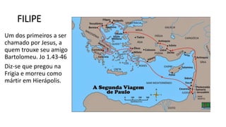 FILIPE
Um dos primeiros a ser
chamado por Jesus, a
quem trouxe seu amigo
Bartolomeu. Jo 1.43-46
Diz-se que pregou na
Frigia e morreu como
mártir em Hierápolis.
 
