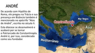 ANDRÉ
De acordo com Hipólito de
Roma, ele pregou na Trácia e sua
presença em Bizâncio também é
mencionada no apócrifo "Atos
de André", escrito no século II.
Esta diocese se desenvolverá e
acabará por se tornar
o Patriarcado de Constantinopla.
André é, por isso, considerado
como seu fundador.
 