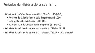 Períodos da História do cristianismo
• História do cristianismo primitivo (5 a.C. – 590 d.C.)
• Avanço do Cristianismo pelo império (até 100)
• Luta pela sobrevivência (100-313)
• Supremacia do cristianismo imperial (313-590)
• História do cristianismo na era medieval (590 – 1517)
• História do cristianismo na era moderno (1517 – dias atuais)
 
