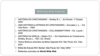 1. HISTÓRIA DO CRISTIANISMO – Shelley B. L. - Ed Shedd– 1ª Edição
2004
2. UMA HISTÓRIA ILUSTRADA DO CRISTIANISMO – Gonzales J. L. – Ed
Vida Nova - 1995
3. HISTÓRIA DO CRISTIANISMO – COLLINS&MATTHEW – Ed. Loyola -
2000
4. HISTÓRIA DA IGREJA – Walton R.C. – Ed VidaHistória do Cristianismo,
Shelley, Bruce L., 1927, Ed. Shedd
5. Textos Bíblicos extraídos da Bíblia Sagrada NVI; São Paulo; Ed. Vida;
2001
6. Bíblia De Estudo NVI, Barker; São Paulo; Ed. Vida; 2003
7. Reflexões extraídas da World Wide Web
 