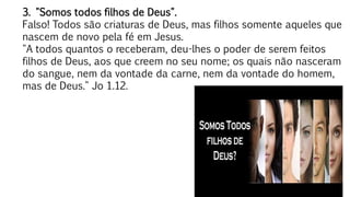 43
3. "Somos todos filhos de Deus".
Falso! Todos são criaturas de Deus, mas filhos somente aqueles que
nascem de novo pela fé em Jesus.
"A todos quantos o receberam, deu-lhes o poder de serem feitos
filhos de Deus, aos que creem no seu nome; os quais não nasceram
do sangue, nem da vontade da carne, nem da vontade do homem,
mas de Deus." Jo 1.12.
 