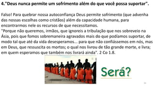 44
4."Deus nunca permite um sofrimento além do que você possa suportar".
Falso! Para quebrar nossa autoconfiança Deus permite sofrimento (que advenha
das nossas escolhas como cristãos) além da capacidade humana, para
encontrarmos nele os recursos de que necessitamos.
"Porque não queremos, irmãos, que ignoreis a tribulação que nos sobreveio na
Ásia, pois que fomos sobremaneira agravados mais do que podíamos suportar, de
modo tal que até da vida desesperamos... para que não confiássemos em nós, mas
em Deus, que ressuscita os mortos; o qual nos livrou de tão grande morte, e livra;
em quem esperamos que também nos livrará ainda". 2 Co 1.8.
 