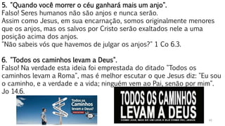 45
5. "Quando você morrer o céu ganhará mais um anjo".
Falso! Seres humanos não são anjos e nunca serão.
Assim como Jesus, em sua encarnação, somos originalmente menores
que os anjos, mas os salvos por Cristo serão exaltados nele a uma
posição acima dos anjos.
"Não sabeis vós que havemos de julgar os anjos?" 1 Co 6.3.
6. "Todos os caminhos levam a Deus".
Falso! Na verdade esta ideia foi emprestada do ditado "Todos os
caminhos levam a Roma", mas é melhor escutar o que Jesus diz: "Eu sou
o caminho, e a verdade e a vida; ninguém vem ao Pai, senão por mim".
Jo 14.6.
 