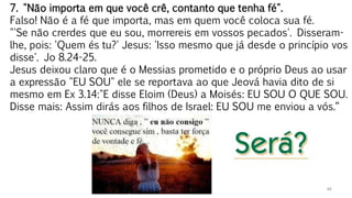 46
7. "Não importa em que você crê, contanto que tenha fé".
Falso! Não é a fé que importa, mas em quem você coloca sua fé.
"'Se não crerdes que eu sou, morrereis em vossos pecados'. Disseram-
lhe, pois: 'Quem és tu?' Jesus: 'Isso mesmo que já desde o princípio vos
disse'. Jo 8.24-25.
Jesus deixou claro que é o Messias prometido e o próprio Deus ao usar
a expressão "EU SOU" ele se reportava ao que Jeová havia dito de si
mesmo em Ex 3.14:"E disse Eloim (Deus) a Moisés: EU SOU O QUE SOU.
Disse mais: Assim dirás aos filhos de Israel: EU SOU me enviou a vós.“
 