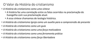 O Valor da História do cristianismo
• A História do cristianismo como uma síntese
• A história faz uma correlação entre os fatos ocorridos na proclamação do
Evangelho com sua proclamação atual.
• A essa síntese chamamos de teologia histórica.
• A História do cristianismo Igreja como um auxílio para a compreensão do presente
• A História do cristianismo como um guia
• A História do cristianismo como uma força motivadora
• A História do cristianismo como uma ferramenta prática
• A História do cristianismo como força libertadora
 