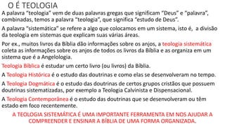 O É TEOLOGIA
A palavra “teologia” vem de duas palavras gregas que significam “Deus” e “palavra”,
combinadas, temos a palavra “teologia”, que significa “estudo de Deus”.
A palavra “sistemática” se refere a algo que colocamos em um sistema, isto é, a divisão
da teologia em sistemas que explicam suas várias áreas.
Por ex., muitos livros da Bíblia dão informações sobre os anjos, a teologia sistemática
coleta as informações sobre os anjos de todos os livros da Bíblia e as organiza em um
sistema que é a Angelologia.
Teologia Bíblica é estudar um certo livro (ou livros) da Bíblia.
A Teologia Histórica é o estudo das doutrinas e como elas se desenvolveram no tempo.
A Teologia Dogmática é o estudo das doutrinas de certos grupos cristãos que possuem
doutrinas sistematizadas, por exemplo a Teologia Calvinista e Dispensacional.
A Teologia Contemporânea é o estudo das doutrinas que se desenvolveram ou têm
estado em foco recentemente.
A TEOLOGIA SISTEMÁTICA É UMA IMPORTANTE FERRAMENTA EM NOS AJUDAR A
COMPREENDER E ENSINAR A BÍBLIA DE UMA FORMA ORGANIZADA.
 