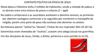 9
CONTEXTO POLÍTICO DA ÉPOCA DE JESUS
Nesta época a Palestina tinha 2 milhões de habitantes, sendo a metade de judeus e
os demais eram uma mistura de povos e culturas.(1 – pg4)
Na Judéia a aristocracia e os sacerdotes aceitavam o domínio romano, os primeiros
por obterem vantagens comerciais e os segundos por manterem o monopólio da
religião, porém uma parte do povo não aceitava este domínio: os zelotes.
Do hebraico qanna: “zeloso”ou “devoto”, Finéias foi seu inspirador (Nm 25.10-13).
Extremistas eram chamados de “sicários”, usavam uma adaga (sicca) nas guerrilhas.
Um dos discípulos de Jesus, Simão, o Zelote, pertencia a esse partido (Lc 6.15).
 