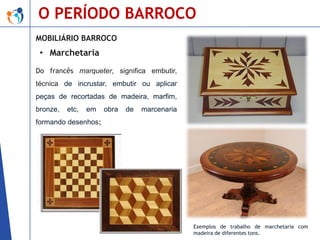 O PERÍODO BARROCO
MOBILIÁRIO BARROCO

• Marchetaria
Do francês marqueter, significa embutir,
técnica de incrustar, embutir ou aplicar

peças de recortadas de madeira, marfim,
bronze,

etc,

em

obra

de

marcenaria

formando desenhos;

Exemplos de trabalho de marchetaria com
madeira de diferentes tons.

 