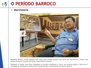 O PERÍODO BARROCO
• Marchetaria

Maqueson Pereira, artista plástico que viajou pelo mundo levando suas obras em marchetaria.
escola-oficina em Cruzeiro do Sul AC, onde ensina a técnica.

Possui uma

Maqueson já expôs suas obras inspiradas no cenário amazônico e sacro, em diversos países e todo ano é
convidado a participar de missões oficiais do Itamaraty, representando a cultura brasileira.

 