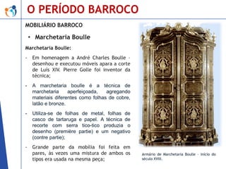 O PERÍODO BARROCO
MOBILIÁRIO BARROCO

• Marchetaria Boulle
Marchetaria Boulle:
-

Em homenagem a André Charles Boulle –
desenhou e executou móveis apara a corte
de Luís XIV. Pierre Golle foi inventor da
técnica;

-

A marchetaria boulle é a técnica de
marchetaria
aperfeiçoada,
agregando
materiais diferentes como folhas de cobre,
latão e bronze.

-

Utiliza-se de folhas de metal, folhas de
casco de tartaruga e papel. A técnica de
recorte com serra tico-tico produzia o
desenho (première partie) e um negativo
(contre partie);

-

Grande parte da mobília foi feita em
pares, às vezes uma mistura de ambos os
tipos era usada na mesma peça;

Armário de Marchetaria Boulle – início do
século XVIII.

 
