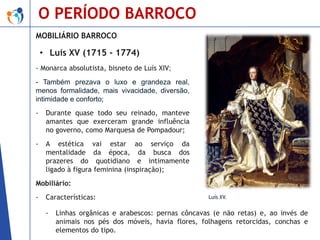 O PERÍODO BARROCO
MOBILIÁRIO BARROCO

• Luís XV (1715 - 1774)
- Monarca absolutista, bisneto de Luís XIV;
- Também prezava o luxo e grandeza real,
menos formalidade, mais vivacidade, diversão,
intimidade e conforto;
-

Durante quase todo seu reinado, manteve
amantes que exerceram grande influência
no governo, como Marquesa de Pompadour;

-

A estética vai estar ao serviço da
mentalidade da época, da busca dos
prazeres do quotidiano e intimamente
ligado à figura feminina (inspiração);

Mobiliário:
-

Características:

-

Luís XV.

Linhas orgânicas e arabescos: pernas côncavas (e não retas) e, ao invés de
animais nos pés dos móveis, havia flores, folhagens retorcidas, conchas e
elementos do tipo.

 