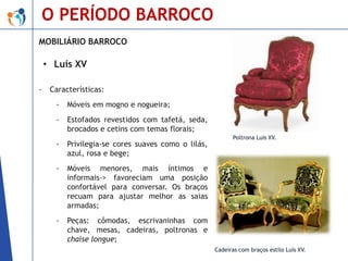 O PERÍODO BARROCO
MOBILIÁRIO BARROCO

• Luís XV
-

Características:
-

Móveis em mogno e nogueira;

-

Estofados revestidos com tafetá, seda,
brocados e cetins com temas florais;

-

Privilegia-se cores suaves como o lilás,
azul, rosa e bege;

-

Móveis menores, mais íntimos e
informais-> favoreciam uma posição
confortável para conversar. Os braços
recuam para ajustar melhor as saias
armadas;

-

Peças: cômodas, escrivaninhas com
chave, mesas, cadeiras, poltronas e
chaise longue;

Poltrona Luís XV.

Cadeiras com braços estilo Luís XV.

 