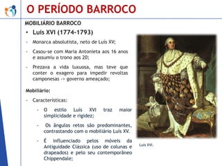 O PERÍODO BARROCO
MOBILIÁRIO BARROCO

• Luís XVI (1774-1793)
-

Monarca absolutista, neto de Luís XV;

-

Casou-se com Maria Antonieta aos 16 anos
e assumiu o trono aos 20;

-

Prezava a vida luxuosa, mas teve que
conter o exagero para impedir revoltas
camponesas -> governo ameaçado;

Mobiliário:
-

Características:
-

O estilo Luís XVI
simplicidade e rigidez;

traz

maior

-

Os ângulos retos são predominantes,
contrastando com o mobiliário Luís XV.

-

É influenciado pelos móveis da
Antiguidade Clássica (uso de colunas e
drapeados) e pelo seu contemporâneo
Chippendale;

Luís XVI.

 