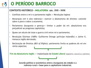O PERÍODO BARROCO
CONTEXTO HISTÓRICO – INGLATERRA séc. XVII – XVIII
-

Conflitos entre o rei e o parlamento inglês -> Revolução Inglesa

-

Monarquia (rei e alta nobreza)-> exercer o absolutismo de direitos- controle
sobre o povo e sobre a economia;

-

Parlamento (burguesia e gentry)-> limitar o poder do rei- absolutismo era
prejudicial ao progresso capitalista;

-

Quase um século de lutas e guerra civil entre rei e parlamento;

-

Revolução Gloriosa (1689): Guilherme Orange (príncipe holandês) x Jaime II,
monarca inglês derrotado;

-

Declaração de Direitos (Bill of Rights): parlamento limita os poderes do rei em
vários aspectos;

Fim do Absolutismo Inglês -> implantação do Estado Liberal

(legislativo, executivo e judiciário)

Acordo político e econômico entre a burguesia da cidade e a
nobreza rural-> base para o capitalismo industrial.

 
