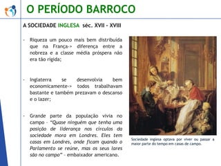 O PERÍODO BARROCO
A SOCIEDADE INGLESA séc. XVII – XVIII
-

Riqueza um pouco mais bem distribuída
que na França-> diferença entre a
nobreza e a classe média próspera não
era tão rígida;

-

Inglaterra
se
desenvolvia
bem
economicamente-> todos trabalhavam
bastante e também prezavam o descanso
e o lazer;

-

Grande parte da população vivia no
campo – “Quase ninguém que tenha uma
posição de liderança nos círculos da
sociedade mora em Londres. Eles tem
casas em Londres, onde ficam quando o
Parlamento se reúne, mas os seus lares
são no campo” – embaixador americano.

Sociedade inglesa optava por viver ou passar a
maior parte do tempo em casas de campo.

 