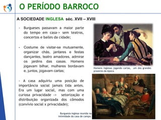 O PERÍODO BARROCO
A SOCIEDADE INGLESA séc. XVII – XVIII
-

Burgueses passavam a maior parte
do tempo em casa-> sem teatros,
concertos e bailes da cidade;

-

Costume de visitar-se mutuamente,
organizar chás, jantares e festas
dançantes, teatro amadores, admirar
os jardins das casas. Homens
jogavam bilhar, mulheres bordavam
e, juntos, jogavam cartas;

- A casa adquiriu uma posição de
importância social jamais tida antes.
Era um lugar social, mas com uma
curiosa privacidade -> setorização e
distribuição organizada dos cômodos
(convívio social x privacidade);
Burguesia inglesa reunida na
intimidade da casa de campo.

Homens inglesas jogando cartas, um dos grandes
prazeres da época.

 