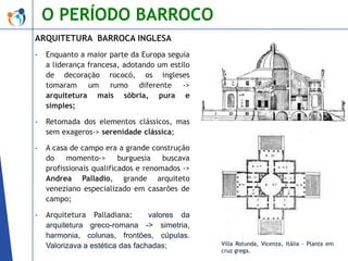 O PERÍODO BARROCO
ARQUITETURA BARROCA INGLESA
-

Enquanto a maior parte da Europa seguia
a liderança francesa, adotando um estilo
de decoração rococó, os ingleses
tomaram um rumo diferente ->
arquitetura mais sóbria, pura e
simples;

-

Retomada dos elementos clássicos, mas
sem exageros-> serenidade clássica;

-

A casa de campo era a grande construção
do
momento->
burguesia
buscava
profissionais qualificados e renomados ->
Andrea Palladio, grande arquiteto
veneziano especializado em casarões de
campo;

-

Arquitetura Palladiana:
valores da
arquitetura greco-romana -> simetria,
harmonia, colunas, frontões, cúpulas.
Valorizava a estética das fachadas;

Villa Rotunda, Vicenza, Itália - Planta em
cruz grega.

 