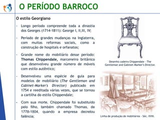 O PERÍODO BARROCO
O estilo Georgiano
-

Longo período compreende toda a dinastia
dos Georges (1714-1811): George I, II,III, IV;

-

Período de grandes mudanças na Inglaterra,
com muitas reformas sociais, como a
construção de hospitais e orfanatos;

-

Grande nome do mobiliário desse período:
Thomas Chippendale, marceneiro britânico
que desenvolveu grande número de móveis
com estilo autêntico;

-

Desenvolveu uma espécie de guia para
modelos de mobiliário (The Gentleman and
Cabinet-Marker's Director) publicado em
1754 e reeditada várias vezes, que se tornou
a cartilha do estilo Chippendale;

-

Com sua morte, Chippendale foi substituído
pelo filho, também chamado Thomas, de
1778-1804, quando a empresa decretou
falência;

Desenho cadeira Chippendale – The
Gentleman and Gabinet-Marker’s Director.

Linha de produção de mobiliários – Séc. XVIII.

 