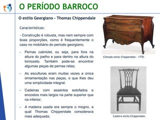 O PERÍODO BARROCO
O estilo Georgiano – Thomas Chippendale
Características:
- Construção é robusta, mas nem sempre com
boas proporções, como é frequentemente o
caso no mobiliário do período georgiano;
-

Pernas cabriolet, ou seja, para fora na
altura do joelho e para dentro na altura do
tornozelo. Também pode-se encontrar
algumas peças de pernas retas;

-

As esculturas eram muitas vezes a única
ornamentação nas peças, o que lhes deu
uma simplicidade integral.

-

Cadeiras com assentos estofados e
encostos mais largos na parte superior que
na inferior;

-

A madeira usada era sempre o mogno, a
qual Thomas Chippendale considerava
mais adequada;

Cômoda estilo Chippendale - 1770.

Cadeira estilo Chippendale.

 