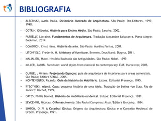 BIBLIOGRAFIA
•

ALBERNAZ, Maria Paula. Dicionário Ilustrado de Arquitetura. São Paulo: Pro-Editores, 19971998.

•

COTRIN, Gilberto. História para Ensino Médio. São Paulo: Saraiva, 2002.

•

FARRELLY, Lorraine. Fundamentos de Arquitetura. Tradução Alexandre Salvaterra. Porto Alegre:
Bookman, 2014.

•

GOMBRICH, Ernst Hans. História da arte. São Paulo: Martins Fontes, 2001.

•

LITCHFIELD, Frederik. H. A history of furniture. Bremen, Deuchland: Dogma, 2011.

•

MALIALIEU, Huon. História Ilustrada das Antiguidades. São Paulo: Nobel, 1999.

•

MILLER, Judith. Furniture: world styles from classical to contemporary. EUA: Hardcover, 2005.

•

GURGEL , Miriam. Projetando Espaços: guia de arquitetura de interiores para áreas comerciais.
São Paulo: Editora SENAC, 2005.
MONTENEGRO, Ricardo. Guia da história do Mobiliário. Lisboa: Editorial Presença, 1995.

•
•

RYBCYNSKI, Witold. Casa: pequena história de uma ideia. Tradução de Betina von Staa. Rio de
Janeiro: Record, 1999.

•

OATES, Phillis Bennet. História do mobiliário ocidental. Lisboa: Editorial Presença, 1981.

•

SEVCENKO, Nicolau. O Renascimento. São Paulo/Campinas: Atual/Editora Unicamp, 1984.

•

SIMSON, O. V. A Catedral Gótica: Origens da Arquitectura Gótica e o Conceito Medieval de
Ordem. Presença, 1991.

 