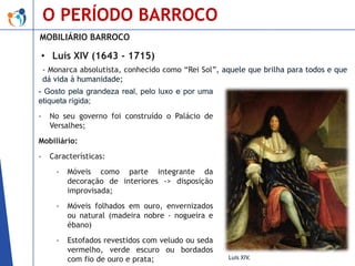 O PERÍODO BARROCO
MOBILIÁRIO BARROCO

• Luís XIV (1643 - 1715)
- Monarca absolutista, conhecido como “Rei Sol”, aquele que brilha para todos e que
dá vida à humanidade;

- Gosto pela grandeza real, pelo luxo e por uma
etiqueta rígida;
-

No seu governo foi construído o Palácio de
Versalhes;

Mobiliário:
-

Características:
-

Móveis como parte integrante da
decoração de interiores -> disposição
improvisada;

-

Móveis folhados em ouro, envernizados
ou natural (madeira nobre - nogueira e
ébano)

-

Estofados revestidos com veludo ou seda
vermelho, verde escuro ou bordados
com fio de ouro e prata;

Luís XIV.

 