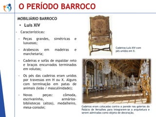 O PERÍODO BARROCO
MOBILIÁRIO BARROCO

• Luís XIV
-

Características:
-

Peças grandes,
luxuosas;

simétricas

e

-

Arabescos
em
marchetaria;

madeiras

e

-

Cadeiras e sofás de espaldar reto
e braços encurvados terminados
em volutas;

-

Os pés das cadeiras eram unidos
por travessas em H ou X. Alguns
com terminação em patas de
animais (leão / masculinidade);

-

Novas
peças:
cômoda,
escrivaninha,
armáriosbibliotecas (altos), medalheiro,
mesa-console;

Cadeiras Luís XIV com
pés unidos em X.

Cadeiras eram colocadas contra a parede nas galerias do
Palácio de Versalhes para integrarem-se a arquitetura e
serem admiradas como objeto de decoração.

 