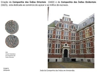 Criação da  Companhia das Índias Orientais  (1602)   e da  Companhia das Índias Ocidentais  (1621),  esta dedicada ao comércio do açúcar e ao tráfico de escravos. VOC Iniciais holandesas da Companhia das Índias Orientais Sede da Companhia das Índias em Amsterdão Imagens Wikipedia 