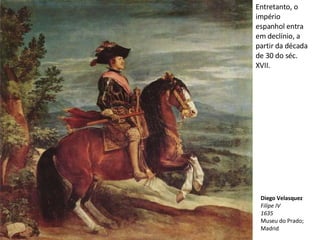 Entretanto, o império espanhol entra em declínio, a partir da década de 30 do séc. XVII. Diego Velasquez Filipe IV 1635 Museu do Prado; Madrid 