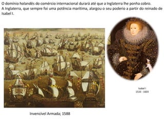 Isabel I 1533 - 1603 Invencível Armada; 1588 O domínio holandês do comércio internacional durará até que a Inglaterra lhe ponha cobro. A Inglaterra, que sempre foi uma potência marítima, alargou o seu poderio a partir do reinado de Isabel I. 