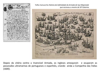 Folha manuscrita:  Notícia da Infelicidade da Armada de Sua Majestade que escreveu o mestre de Stª Catarina Depois da vitória contra a Invencível Armada, os ingleses ameaçaram  e ocuparam as possessões ultramarinas de portugueses e espanhóis, criando  ainda a Companhia das Índias (1600). 