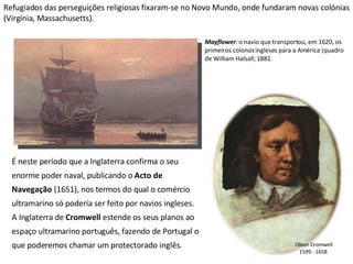 Refugiados das perseguições religiosas fixaram-se no Novo Mundo, onde fundaram novas colónias (Virgínia, Massachusetts). Mayflower : o navio que transportou, em 1620, os primeiros colonos ingleses para a América (quadro de William Halsall; 1882. É neste período que a Inglaterra confirma o seu enorme poder naval, publicando o  Acto de Navegação  (1651), nos termos do qual o comércio ultramarino só poderia ser feito por navios ingleses. A Inglaterra de  Cromwell  estende os seus planos ao espaço ultramarino português, fazendo de Portugal o que poderemos chamar um protectorado inglês.  Oliver Cromwell 1599 - 1658  