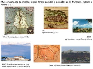 Muitos territórios do império filipino foram atacados e ocupados pelos franceses, ingleses e holandeses. 1622:  Ingleses tomam Ormuz 1609:  Holandeses apoderam-se do Ceilão 1641: Holandeses tomam Malaca e Luanda 1630:  os holandeses no Nordeste brasileiro 1637: Holandeses conquistam a Mina 1638: Holandeses conquistam Arguim 