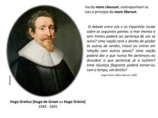 À doutrina do  mare clausum , contrapunham os holandeses o princípio do  mare liberum . Hugo Grotius [Hugo de Groot  ou  Hugo Grócio] 1583 - 1645 Wikipedia O debate entre nós e os Espanhóis incide sobre os seguintes pontos: o mar imenso e sem limites poderá ser pertença de um só reino? Uma nação terá o direito de proibir às outras de vender, trocar ou entrar em relação com outros povos? Uma nação poderá dar o que nunca lhe pertenceu ou descobrir o que pertencia já a outrem? Uma injustiça flagrante poderá tornar-se, com o tempo, um direito? Hugo Grócio;  Mare Liberum , 1609 