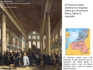 Emanuel de Witte Interior  da Sinagoga Portuguesa de Amsterdão 1680 Rijksmuseum, Amsterdão As Províncias Unidas acolheram os refugiados judeus que, da Península Ibérica, fugiram à Inquisição. As Províncias Unidas eram uma federação de sete províncias que se separaram dos Países Baixos. A Holanda, sendo a mais rica dessas províncias, deu o nome ao conjunto desses territórios. 