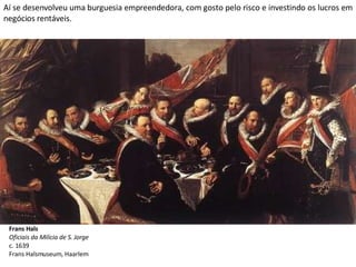 Aí se desenvolveu uma burguesia empreendedora, com gosto pelo risco e investindo os lucros em negócios rentáveis. Frans Hals Oficiais da Milícia de S. Jorge c. 1639 Frans Halsmuseum, Haarlem 