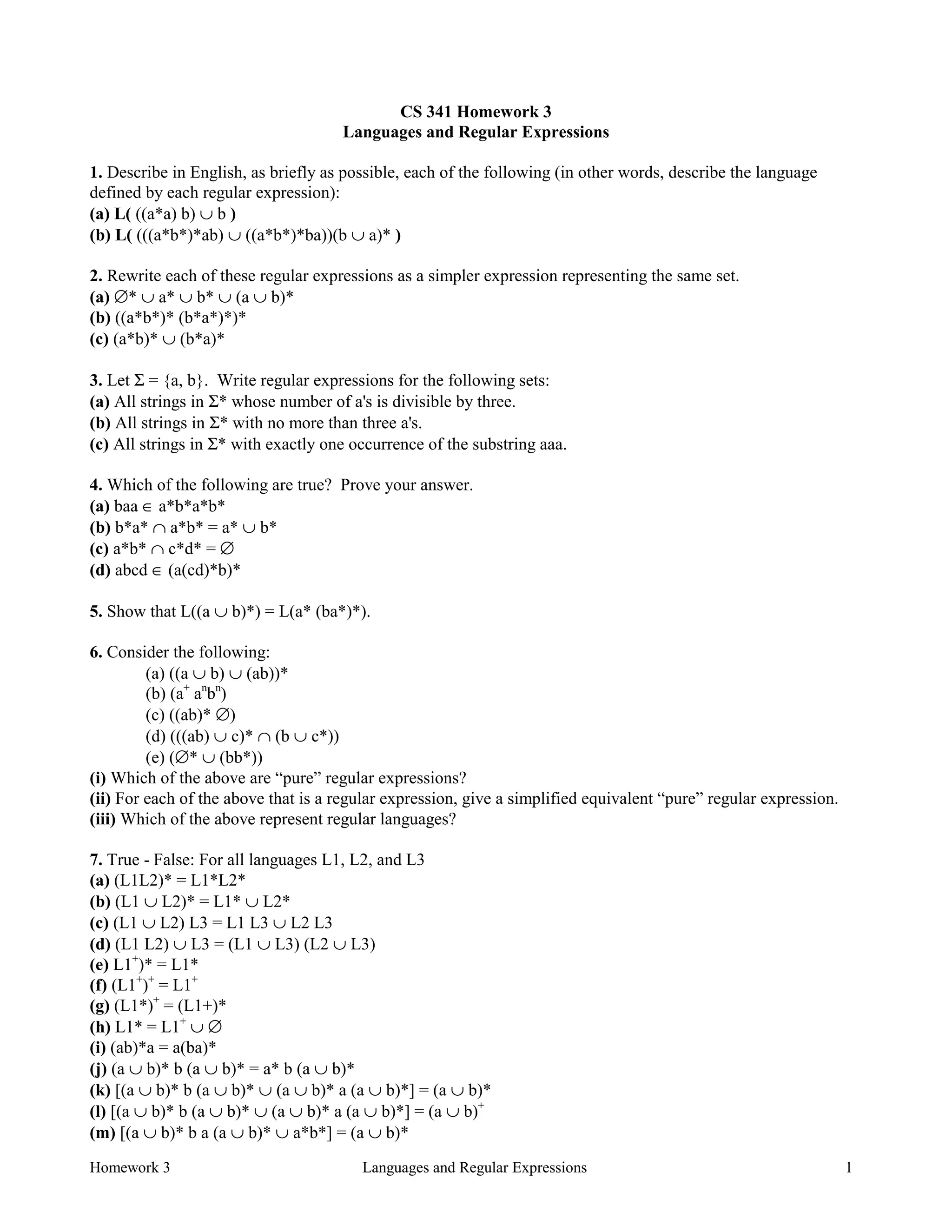 Homework 3 Languages and Regular Expressions 1
CS 341 Homework 3
Languages and Regular Expressions
1. Describe in English, as briefly as possible, each of the following (in other words, describe the language
defined by each regular expression):
(a) L( ((a*a) b) ∪ b )
(b) L( (((a*b*)*ab) ∪ ((a*b*)*ba))(b ∪ a)* )
2. Rewrite each of these regular expressions as a simpler expression representing the same set.
(a) ∅* ∪ a* ∪ b* ∪ (a ∪ b)*
(b) ((a*b*)* (b*a*)*)*
(c) (a*b)* ∪ (b*a)*
3. Let Σ = {a, b}. Write regular expressions for the following sets:
(a) All strings in Σ* whose number of a's is divisible by three.
(b) All strings in Σ* with no more than three a's.
(c) All strings in Σ* with exactly one occurrence of the substring aaa.
4. Which of the following are true? Prove your answer.
(a) baa ∈ a*b*a*b*
(b) b*a* ∩ a*b* = a* ∪ b*
(c) a*b* ∩ c*d* = ∅
(d) abcd ∈ (a(cd)*b)*
5. Show that L((a ∪ b)*) = L(a* (ba*)*).
6. Consider the following:
(a) ((a ∪ b) ∪ (ab))*
(b) (a+
an
bn
)
(c) ((ab)* ∅)
(d) (((ab) ∪ c)* ∩ (b ∪ c*))
(e) (∅* ∪ (bb*))
(i) Which of the above are “pure” regular expressions?
(ii) For each of the above that is a regular expression, give a simplified equivalent “pure” regular expression.
(iii) Which of the above represent regular languages?
7. True - False: For all languages L1, L2, and L3
(a) (L1L2)* = L1*L2*
(b) (L1 ∪ L2)* = L1* ∪ L2*
(c) (L1 ∪ L2) L3 = L1 L3 ∪ L2 L3
(d) (L1 L2) ∪ L3 = (L1 ∪ L3) (L2 ∪ L3)
(e) L1+
)* = L1*
(f) (L1+
)+
= L1+
(g) (L1*)+
= (L1+)*
(h) L1* = L1+
∪ ∅
(i) (ab)*a = a(ba)*
(j) (a ∪ b)* b (a ∪ b)* = a* b (a ∪ b)*
(k) [(a ∪ b)* b (a ∪ b)* ∪ (a ∪ b)* a (a ∪ b)*] = (a ∪ b)*
(l) [(a ∪ b)* b (a ∪ b)* ∪ (a ∪ b)* a (a ∪ b)*] = (a ∪ b)+
(m) [(a ∪ b)* b a (a ∪ b)* ∪ a*b*] = (a ∪ b)*
 