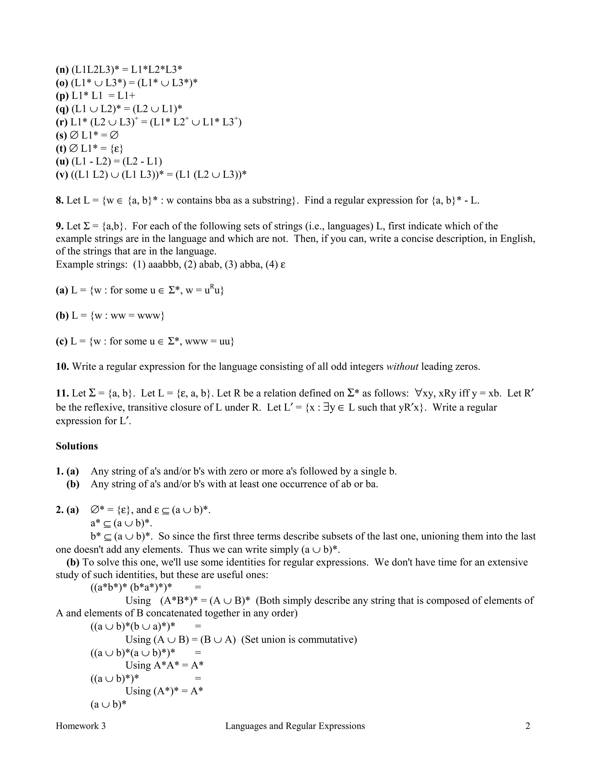 Homework 3 Languages and Regular Expressions 2
(n) (L1L2L3)* = L1*L2*L3*
(o) (L1* ∪ L3*) = (L1* ∪ L3*)*
(p) L1* L1 = L1+
(q) (L1 ∪ L2)* = (L2 ∪ L1)*
(r) L1* (L2 ∪ L3)+
= (L1* L2+
∪ L1* L3+
)
(s) ∅ L1* = ∅
(t) ∅ L1* = {ε}
(u) (L1 - L2) = (L2 - L1)
(v) ((L1 L2) ∪ (L1 L3))* = (L1 (L2 ∪ L3))*
8. Let L = {w ∈ {a, b}* : w contains bba as a substring}. Find a regular expression for {a, b}* - L.
9. Let Σ = {a,b}. For each of the following sets of strings (i.e., languages) L, first indicate which of the
example strings are in the language and which are not. Then, if you can, write a concise description, in English,
of the strings that are in the language.
Example strings: (1) aaabbb, (2) abab, (3) abba, (4) ε
(a) L = {w : for some u ∈ Σ*, w = uR
u}
(b) L = {w : ww = www}
(c) L = {w : for some u ∈ Σ*, www = uu}
10. Write a regular expression for the language consisting of all odd integers without leading zeros.
11. Let Σ = {a, b}. Let L = {ε, a, b}. Let R be a relation defined on Σ* as follows: ∀xy, xRy iff y = xb. Let R′
be the reflexive, transitive closure of L under R. Let L′ = {x : ∃y ∈ L such that yR′x}. Write a regular
expression for L′.
Solutions
1. (a) Any string of a's and/or b's with zero or more a's followed by a single b.
(b) Any string of a's and/or b's with at least one occurrence of ab or ba.
2. (a) ∅* = {ε}, and ε ⊆ (a ∪ b)*.
a* ⊆ (a ∪ b)*.
b* ⊆ (a ∪ b)*. So since the first three terms describe subsets of the last one, unioning them into the last
one doesn't add any elements. Thus we can write simply (a ∪ b)*.
(b) To solve this one, we'll use some identities for regular expressions. We don't have time for an extensive
study of such identities, but these are useful ones:
((a*b*)* (b*a*)*)* =
Using (A*B*)* = (A ∪ B)* (Both simply describe any string that is composed of elements of
A and elements of B concatenated together in any order)
((a ∪ b)*(b ∪ a)*)* =
Using (A ∪ B) = (B ∪ A) (Set union is commutative)
((a ∪ b)*(a ∪ b)*)* =
Using A*A* = A*
((a ∪ b)*)* =
Using (A*)* = A*
(a ∪ b)*
 