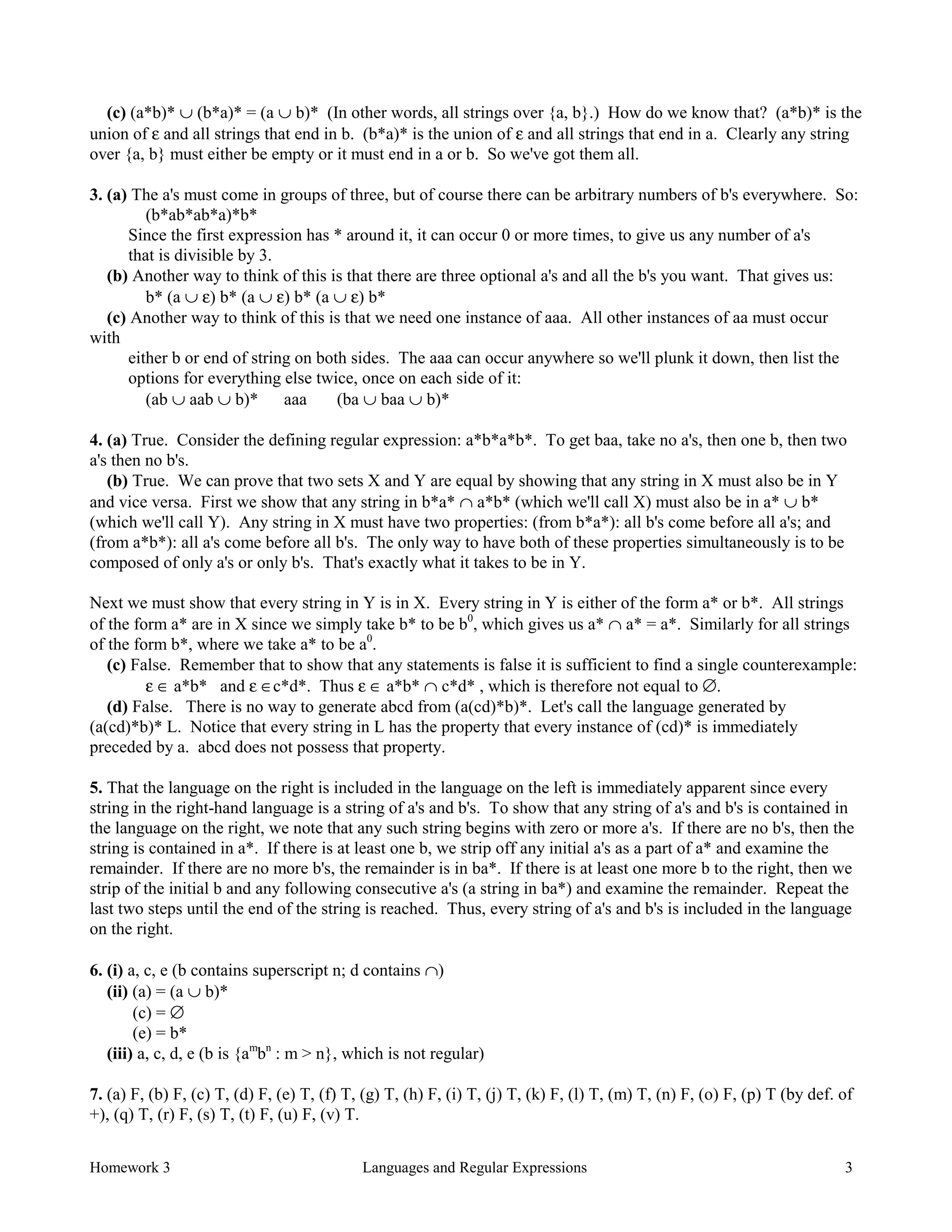 Homework 3 Languages and Regular Expressions 3
(c) (a*b)* ∪ (b*a)* = (a ∪ b)* (In other words, all strings over {a, b}.) How do we know that? (a*b)* is the
union of ε and all strings that end in b. (b*a)* is the union of ε and all strings that end in a. Clearly any string
over {a, b} must either be empty or it must end in a or b. So we've got them all.
3. (a) The a's must come in groups of three, but of course there can be arbitrary numbers of b's everywhere. So:
(b*ab*ab*a)*b*
Since the first expression has * around it, it can occur 0 or more times, to give us any number of a's
that is divisible by 3.
(b) Another way to think of this is that there are three optional a's and all the b's you want. That gives us:
b* (a ∪ ε) b* (a ∪ ε) b* (a ∪ ε) b*
(c) Another way to think of this is that we need one instance of aaa. All other instances of aa must occur
with
either b or end of string on both sides. The aaa can occur anywhere so we'll plunk it down, then list the
options for everything else twice, once on each side of it:
(ab ∪ aab ∪ b)* aaa (ba ∪ baa ∪ b)*
4. (a) True. Consider the defining regular expression: a*b*a*b*. To get baa, take no a's, then one b, then two
a's then no b's.
(b) True. We can prove that two sets X and Y are equal by showing that any string in X must also be in Y
and vice versa. First we show that any string in b*a* ∩ a*b* (which we'll call X) must also be in a* ∪ b*
(which we'll call Y). Any string in X must have two properties: (from b*a*): all b's come before all a's; and
(from a*b*): all a's come before all b's. The only way to have both of these properties simultaneously is to be
composed of only a's or only b's. That's exactly what it takes to be in Y.
Next we must show that every string in Y is in X. Every string in Y is either of the form a* or b*. All strings
of the form a* are in X since we simply take b* to be b0
, which gives us a* ∩ a* = a*. Similarly for all strings
of the form b*, where we take a* to be a0
.
(c) False. Remember that to show that any statements is false it is sufficient to find a single counterexample:
ε ∈ a*b* and ε ∈c*d*. Thus ε ∈ a*b* ∩ c*d* , which is therefore not equal to ∅.
(d) False. There is no way to generate abcd from (a(cd)*b)*. Let's call the language generated by
(a(cd)*b)* L. Notice that every string in L has the property that every instance of (cd)* is immediately
preceded by a. abcd does not possess that property.
5. That the language on the right is included in the language on the left is immediately apparent since every
string in the right-hand language is a string of a's and b's. To show that any string of a's and b's is contained in
the language on the right, we note that any such string begins with zero or more a's. If there are no b's, then the
string is contained in a*. If there is at least one b, we strip off any initial a's as a part of a* and examine the
remainder. If there are no more b's, the remainder is in ba*. If there is at least one more b to the right, then we
strip of the initial b and any following consecutive a's (a string in ba*) and examine the remainder. Repeat the
last two steps until the end of the string is reached. Thus, every string of a's and b's is included in the language
on the right.
6. (i) a, c, e (b contains superscript n; d contains ∩)
(ii) (a) = (a ∪ b)*
(c) = ∅
(e) = b*
(iii) a, c, d, e (b is {am
bn
: m > n}, which is not regular)
7. (a) F, (b) F, (c) T, (d) F, (e) T, (f) T, (g) T, (h) F, (i) T, (j) T, (k) F, (l) T, (m) T, (n) F, (o) F, (p) T (by def. of
+), (q) T, (r) F, (s) T, (t) F, (u) F, (v) T.
 
