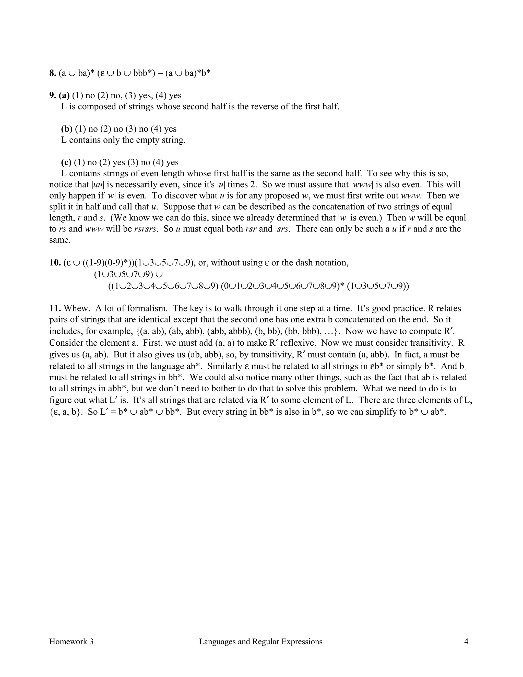 Homework 3 Languages and Regular Expressions 4
8. (a ∪ ba)* (ε ∪ b ∪ bbb*) = (a ∪ ba)*b*
9. (a) (1) no (2) no, (3) yes, (4) yes
L is composed of strings whose second half is the reverse of the first half.
(b) (1) no (2) no (3) no (4) yes
L contains only the empty string.
(c) (1) no (2) yes (3) no (4) yes
L contains strings of even length whose first half is the same as the second half. To see why this is so,
notice that |uu| is necessarily even, since it's |u| times 2. So we must assure that |www| is also even. This will
only happen if |w| is even. To discover what u is for any proposed w, we must first write out www. Then we
split it in half and call that u. Suppose that w can be described as the concatenation of two strings of equal
length, r and s. (We know we can do this, since we already determined that |w| is even.) Then w will be equal
to rs and www will be rsrsrs. So u must equal both rsr and srs. There can only be such a u if r and s are the
same.
10. (ε ∪ ((1-9)(0-9)*))(1∪3∪5∪7∪9), or, without using ε or the dash notation,
(1∪3∪5∪7∪9) ∪
((1∪2∪3∪4∪5∪6∪7∪8∪9) (0∪1∪2∪3∪4∪5∪6∪7∪8∪9)* (1∪3∪5∪7∪9))
11. Whew. A lot of formalism. The key is to walk through it one step at a time. It’s good practice. R relates
pairs of strings that are identical except that the second one has one extra b concatenated on the end. So it
includes, for example, {(a, ab), (ab, abb), (abb, abbb), (b, bb), (bb, bbb), …}. Now we have to compute R′.
Consider the element a. First, we must add (a, a) to make R′ reflexive. Now we must consider transitivity. R
gives us (a, ab). But it also gives us (ab, abb), so, by transitivity, R′ must contain (a, abb). In fact, a must be
related to all strings in the language ab*. Similarly ε must be related to all strings in εb* or simply b*. And b
must be related to all strings in bb*. We could also notice many other things, such as the fact that ab is related
to all strings in abb*, but we don’t need to bother to do that to solve this problem. What we need to do is to
figure out what L′ is. It’s all strings that are related via R′ to some element of L. There are three elements of L,
{ε, a, b}. So L′ = b* ∪ ab* ∪ bb*. But every string in bb* is also in b*, so we can simplify to b* ∪ ab*.
 