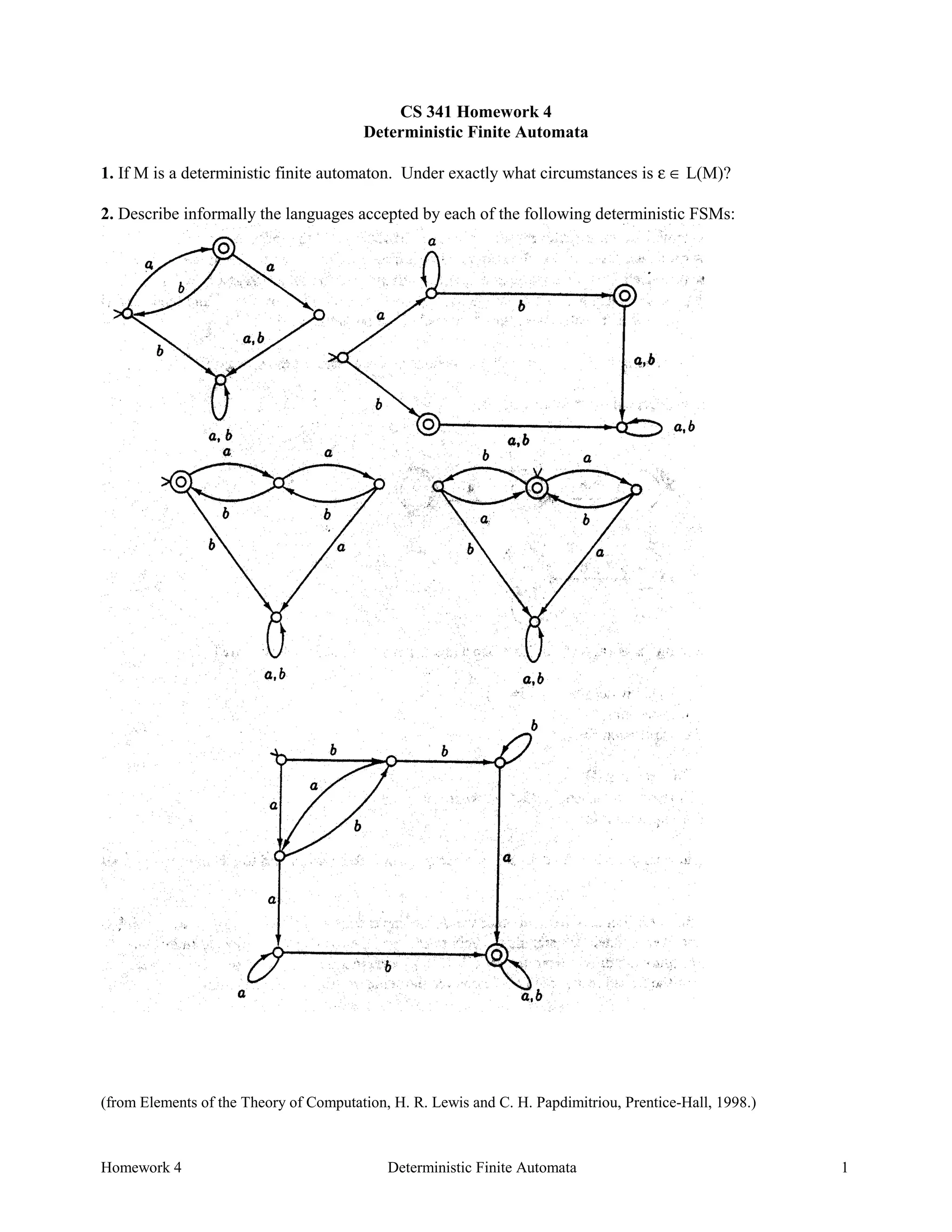 Homework 4 Deterministic Finite Automata 1
CS 341 Homework 4
Deterministic Finite Automata
1. If M is a deterministic finite automaton. Under exactly what circumstances is ε ∈ L(M)?
2. Describe informally the languages accepted by each of the following deterministic FSMs:
(from Elements of the Theory of Computation, H. R. Lewis and C. H. Papdimitriou, Prentice-Hall, 1998.)
 