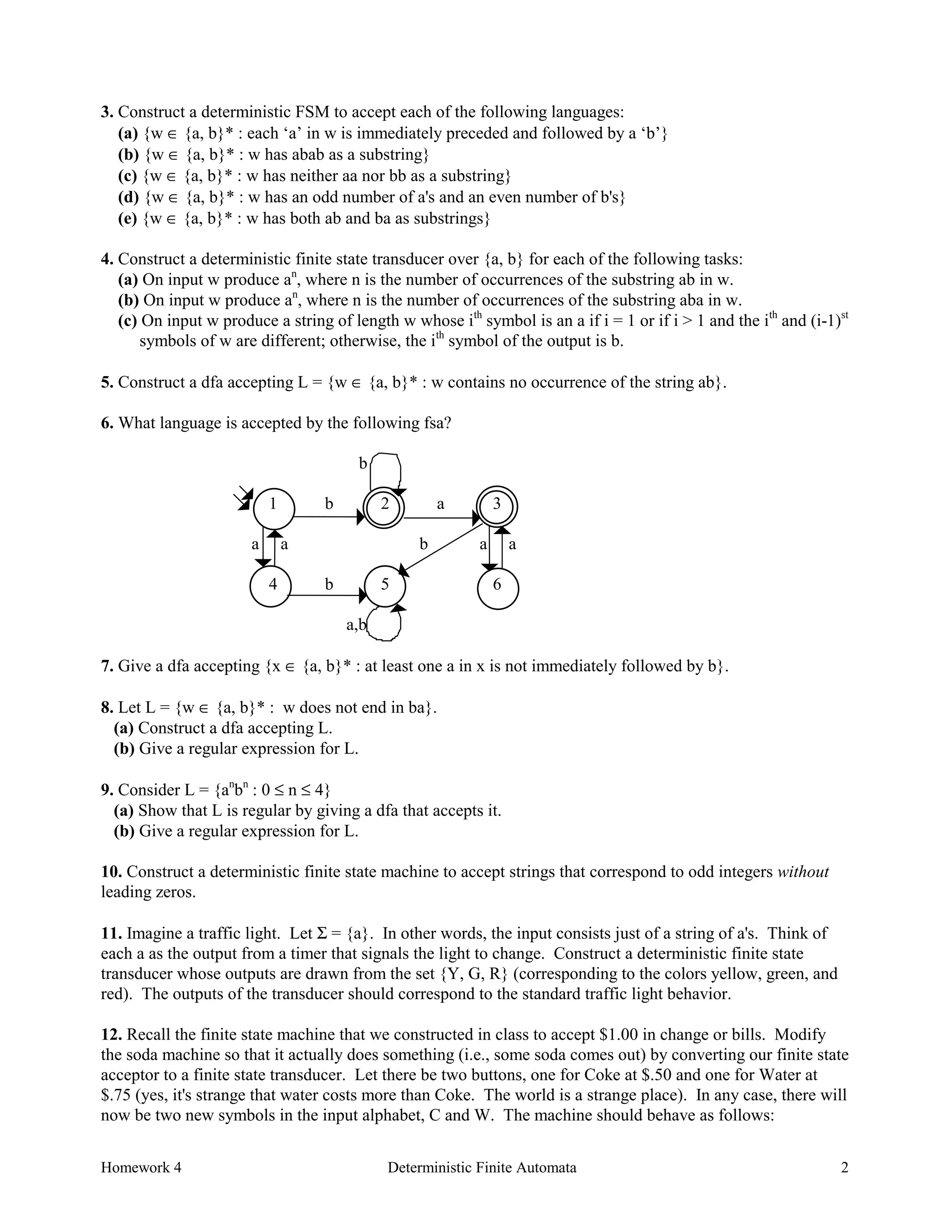 Homework 4 Deterministic Finite Automata 2
3. Construct a deterministic FSM to accept each of the following languages:
(a) {w ∈ {a, b}* : each ‘a’ in w is immediately preceded and followed by a ‘b’}
(b) {w ∈ {a, b}* : w has abab as a substring}
(c) {w ∈ {a, b}* : w has neither aa nor bb as a substring}
(d) {w ∈ {a, b}* : w has an odd number of a's and an even number of b's}
(e) {w ∈ {a, b}* : w has both ab and ba as substrings}
4. Construct a deterministic finite state transducer over {a, b} for each of the following tasks:
(a) On input w produce an
, where n is the number of occurrences of the substring ab in w.
(b) On input w produce an
, where n is the number of occurrences of the substring aba in w.
(c) On input w produce a string of length w whose ith
symbol is an a if i = 1 or if i > 1 and the ith
and (i-1)st
symbols of w are different; otherwise, the ith
symbol of the output is b.
5. Construct a dfa accepting L = {w ∈ {a, b}* : w contains no occurrence of the string ab}.
6. What language is accepted by the following fsa?
b
1 b 2 a 3
a a b a a
4 b 5 6
a,b
7. Give a dfa accepting {x ∈ {a, b}* : at least one a in x is not immediately followed by b}.
8. Let L = {w ∈ {a, b}* : w does not end in ba}.
(a) Construct a dfa accepting L.
(b) Give a regular expression for L.
9. Consider L = {an
bn
: 0 ≤ n ≤ 4}
(a) Show that L is regular by giving a dfa that accepts it.
(b) Give a regular expression for L.
10. Construct a deterministic finite state machine to accept strings that correspond to odd integers without
leading zeros.
11. Imagine a traffic light. Let Σ = {a}. In other words, the input consists just of a string of a's. Think of
each a as the output from a timer that signals the light to change. Construct a deterministic finite state
transducer whose outputs are drawn from the set {Y, G, R} (corresponding to the colors yellow, green, and
red). The outputs of the transducer should correspond to the standard traffic light behavior.
12. Recall the finite state machine that we constructed in class to accept $1.00 in change or bills. Modify
the soda machine so that it actually does something (i.e., some soda comes out) by converting our finite state
acceptor to a finite state transducer. Let there be two buttons, one for Coke at $.50 and one for Water at
$.75 (yes, it's strange that water costs more than Coke. The world is a strange place). In any case, there will
now be two new symbols in the input alphabet, C and W. The machine should behave as follows:
 