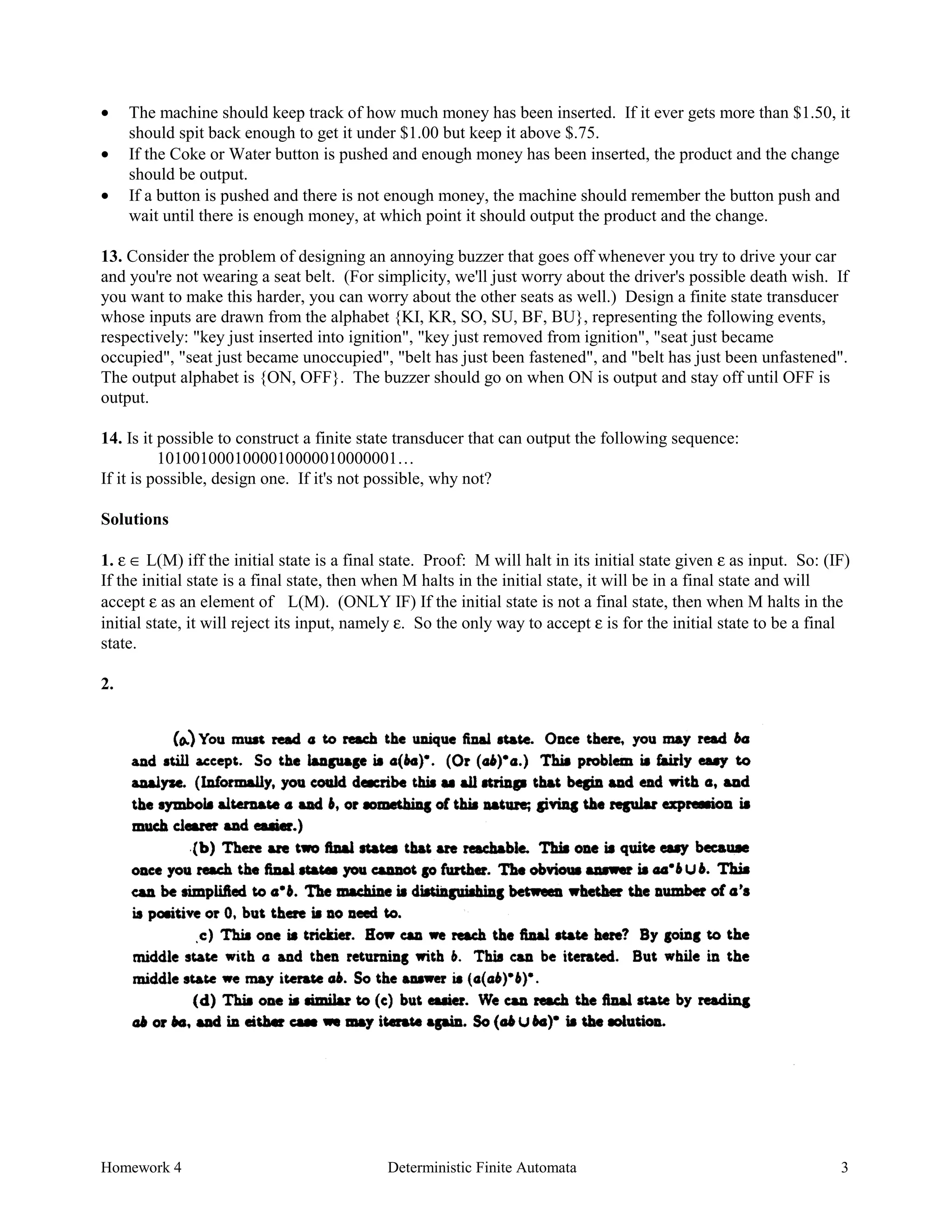 Homework 4 Deterministic Finite Automata 3
• The machine should keep track of how much money has been inserted. If it ever gets more than $1.50, it
should spit back enough to get it under $1.00 but keep it above $.75.
• If the Coke or Water button is pushed and enough money has been inserted, the product and the change
should be output.
• If a button is pushed and there is not enough money, the machine should remember the button push and
wait until there is enough money, at which point it should output the product and the change.
13. Consider the problem of designing an annoying buzzer that goes off whenever you try to drive your car
and you're not wearing a seat belt. (For simplicity, we'll just worry about the driver's possible death wish. If
you want to make this harder, you can worry about the other seats as well.) Design a finite state transducer
whose inputs are drawn from the alphabet {KI, KR, SO, SU, BF, BU}, representing the following events,
respectively: "key just inserted into ignition", "key just removed from ignition", "seat just became
occupied", "seat just became unoccupied", "belt has just been fastened", and "belt has just been unfastened".
The output alphabet is {ON, OFF}. The buzzer should go on when ON is output and stay off until OFF is
output.
14. Is it possible to construct a finite state transducer that can output the following sequence:
1010010001000010000010000001…
If it is possible, design one. If it's not possible, why not?
Solutions
1. ε ∈ L(M) iff the initial state is a final state. Proof: M will halt in its initial state given ε as input. So: (IF)
If the initial state is a final state, then when M halts in the initial state, it will be in a final state and will
accept ε as an element of L(M). (ONLY IF) If the initial state is not a final state, then when M halts in the
initial state, it will reject its input, namely ε. So the only way to accept ε is for the initial state to be a final
state.
2.
 