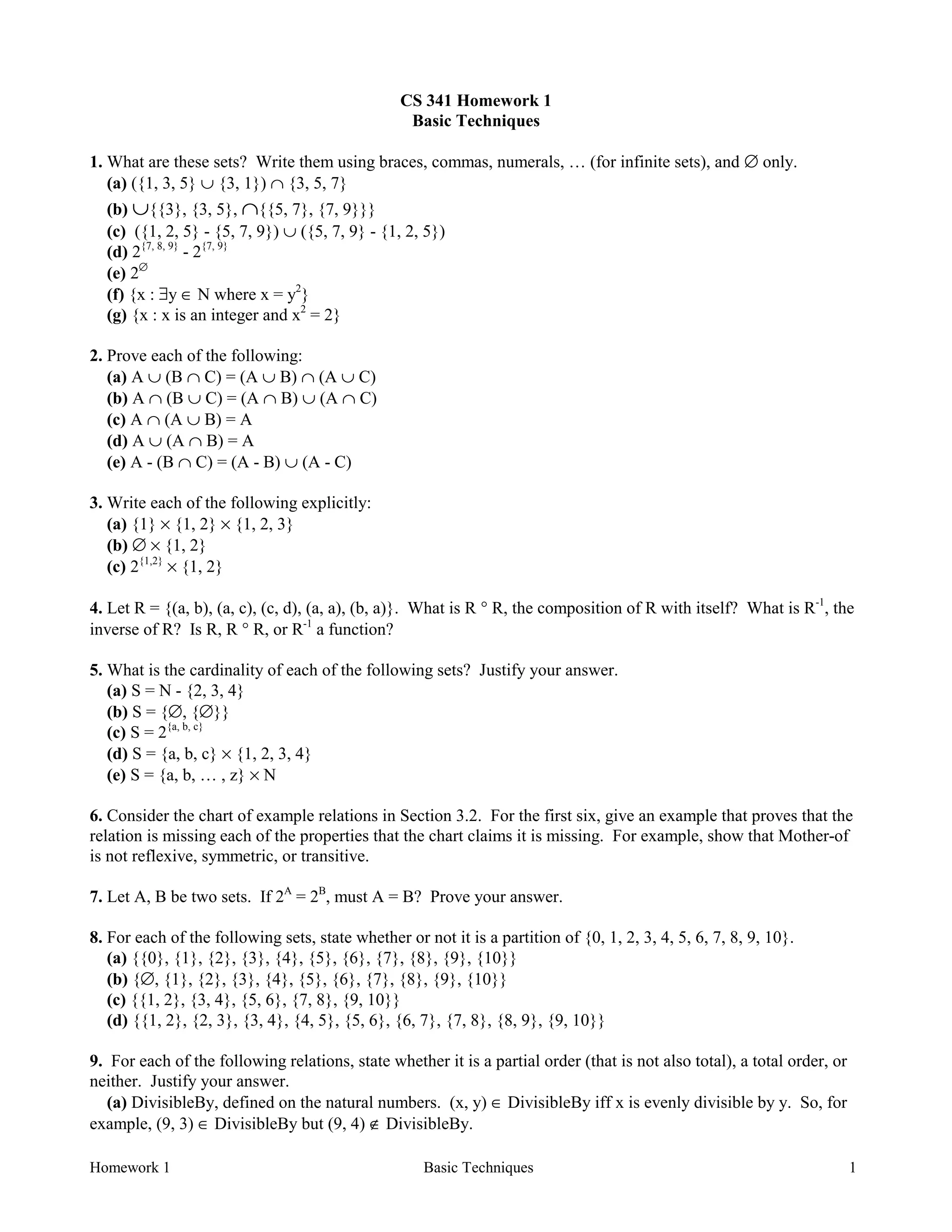 Homework 1 Basic Techniques 1
CS 341 Homework 1
Basic Techniques
1. What are these sets? Write them using braces, commas, numerals, … (for infinite sets), and ∅ only.
(a) ({1, 3, 5} ∪ {3, 1}) ∩ {3, 5, 7}
(b) ∪{{3}, {3, 5}, ∩{{5, 7}, {7, 9}}}
(c) ({1, 2, 5} - {5, 7, 9}) ∪ ({5, 7, 9} - {1, 2, 5})
(d) 2{7, 8, 9}
- 2{7, 9}
(e) 2∅
(f) {x : ∃y ∈ N where x = y2
}
(g) {x : x is an integer and x2
= 2}
2. Prove each of the following:
(a) A ∪ (B ∩ C) = (A ∪ B) ∩ (A ∪ C)
(b) A ∩ (B ∪ C) = (A ∩ B) ∪ (A ∩ C)
(c) A ∩ (A ∪ B) = A
(d) A ∪ (A ∩ B) = A
(e) A - (B ∩ C) = (A - B) ∪ (A - C)
3. Write each of the following explicitly:
(a) {1} × {1, 2} × {1, 2, 3}
(b) ∅ × {1, 2}
(c) 2{1,2}
× {1, 2}
4. Let R = {(a, b), (a, c), (c, d), (a, a), (b, a)}. What is R ° R, the composition of R with itself? What is R-1
, the
inverse of R? Is R, R ° R, or R-1
a function?
5. What is the cardinality of each of the following sets? Justify your answer.
(a) S = N - {2, 3, 4}
(b) S = {∅, {∅}}
(c) S = 2{a, b, c}
(d) S = {a, b, c} × {1, 2, 3, 4}
(e) S = {a, b, … , z} × N
6. Consider the chart of example relations in Section 3.2. For the first six, give an example that proves that the
relation is missing each of the properties that the chart claims it is missing. For example, show that Mother-of
is not reflexive, symmetric, or transitive.
7. Let A, B be two sets. If 2A
= 2B
, must A = B? Prove your answer.
8. For each of the following sets, state whether or not it is a partition of {0, 1, 2, 3, 4, 5, 6, 7, 8, 9, 10}.
(a) {{0}, {1}, {2}, {3}, {4}, {5}, {6}, {7}, {8}, {9}, {10}}
(b) {∅, {1}, {2}, {3}, {4}, {5}, {6}, {7}, {8}, {9}, {10}}
(c) {{1, 2}, {3, 4}, {5, 6}, {7, 8}, {9, 10}}
(d) {{1, 2}, {2, 3}, {3, 4}, {4, 5}, {5, 6}, {6, 7}, {7, 8}, {8, 9}, {9, 10}}
9. For each of the following relations, state whether it is a partial order (that is not also total), a total order, or
neither. Justify your answer.
(a) DivisibleBy, defined on the natural numbers. (x, y) ∈ DivisibleBy iff x is evenly divisible by y. So, for
example, (9, 3) ∈ DivisibleBy but (9, 4) ∉ DivisibleBy.
 
